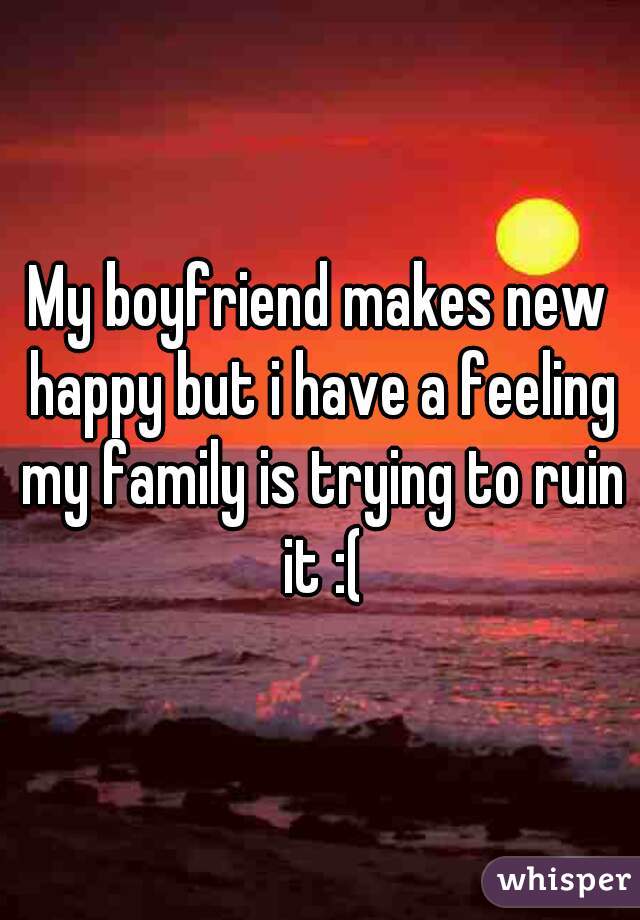 My boyfriend makes new happy but i have a feeling my family is trying to ruin it :(