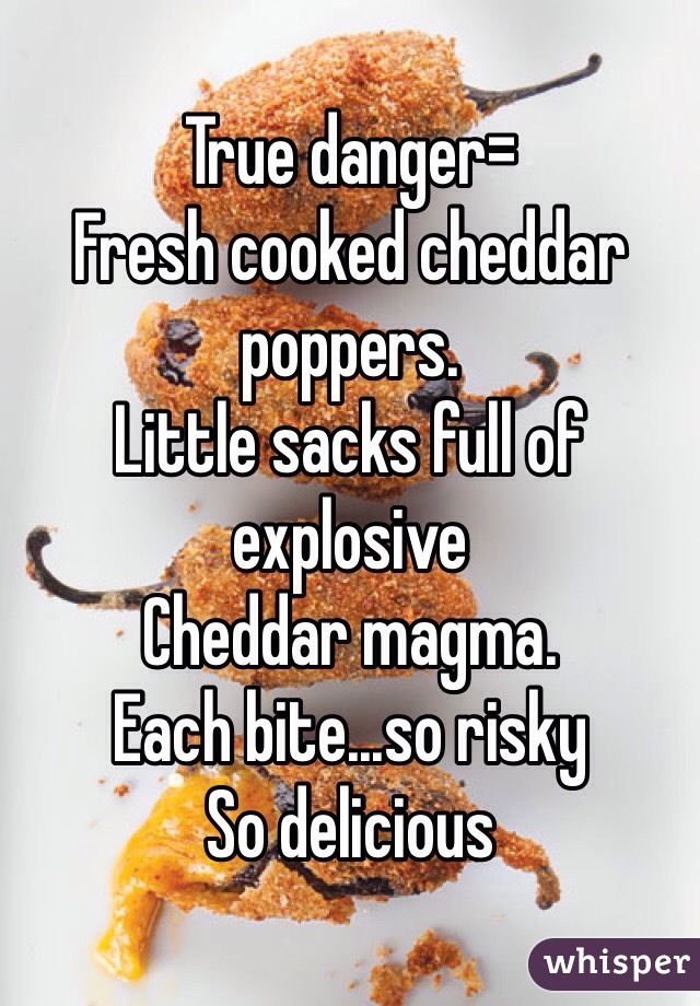 True danger=
Fresh cooked cheddar poppers.
Little sacks full of explosive 
Cheddar magma.
Each bite...so risky 
So delicious 