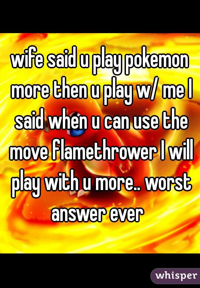 wife said u play pokemon more then u play w/ me I said when u can use the move flamethrower I will play with u more.. worst answer ever  