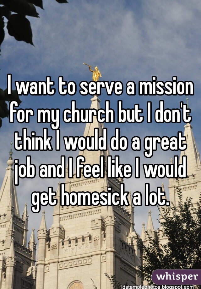 I want to serve a mission for my church but I don't think I would do a great job and I feel like I would get homesick a lot. 