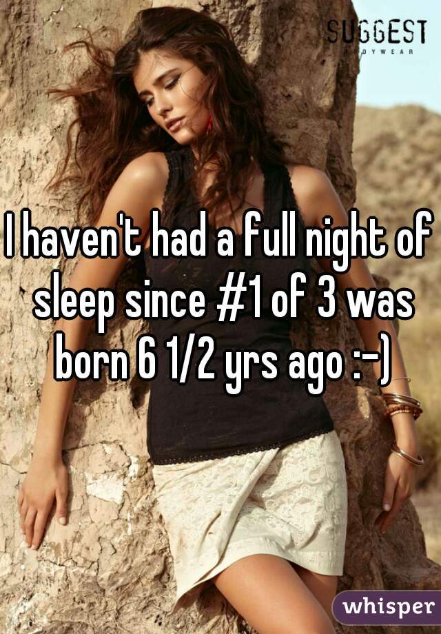 I haven't had a full night of sleep since #1 of 3 was born 6 1/2 yrs ago :-)