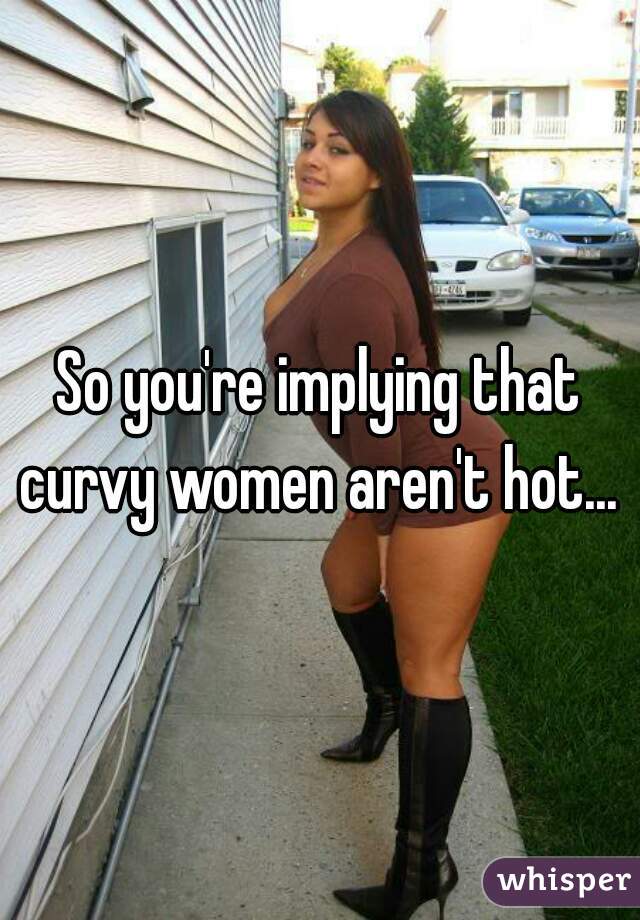 So you're implying that curvy women aren't hot... 