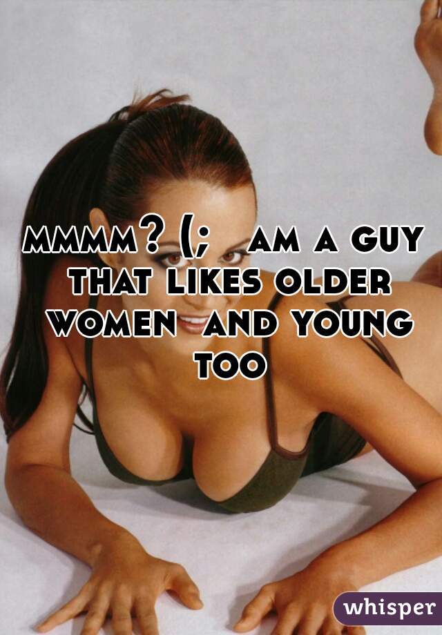 mmmm? (;   am a guy that likes older women  and young too