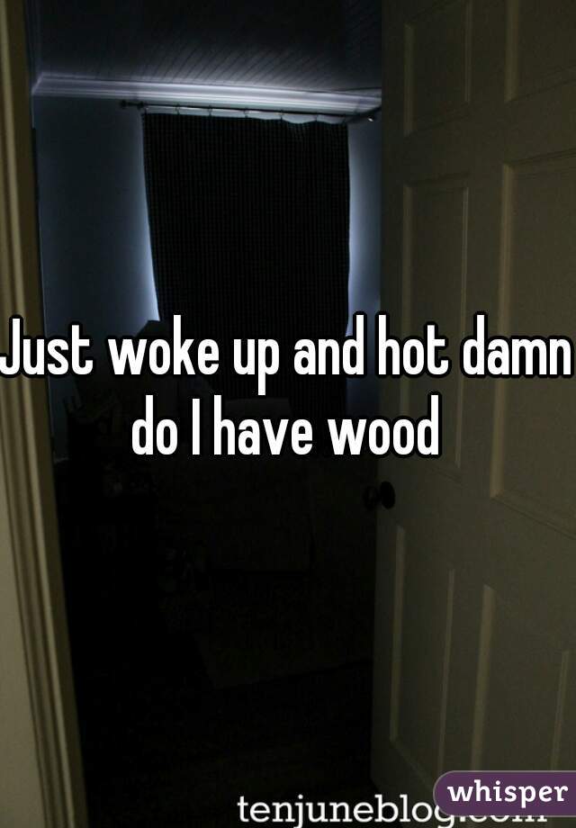 Just woke up and hot damn do I have wood 