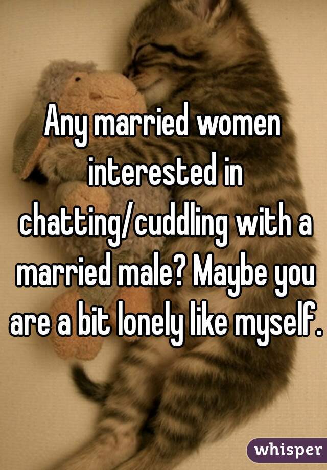 Any married women interested in chatting/cuddling with a married male? Maybe you are a bit lonely like myself.