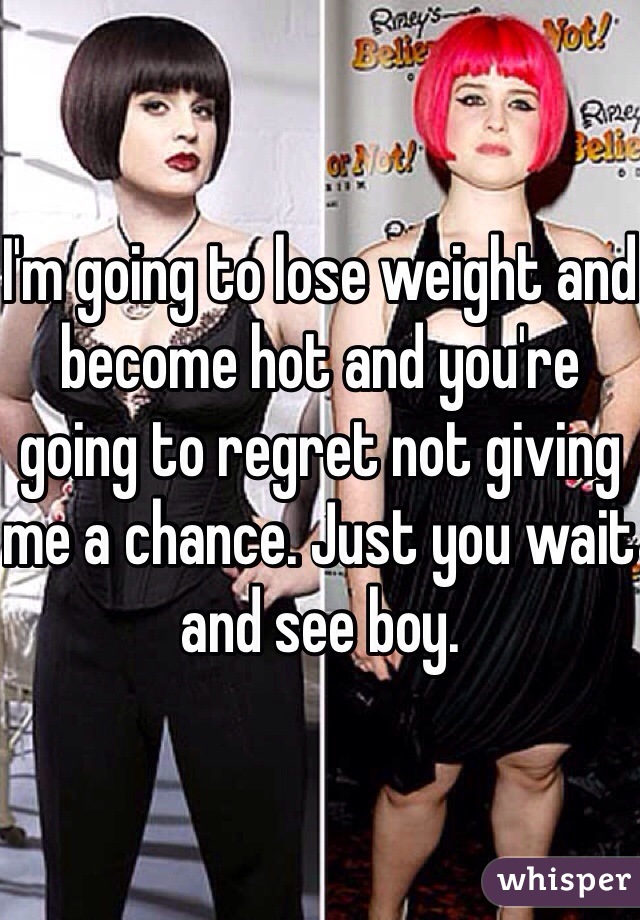 I'm going to lose weight and become hot and you're going to regret not giving me a chance. Just you wait and see boy. 