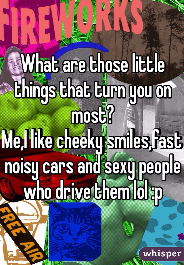 What are those little things that turn you on most? 
Me,I like cheeky smiles,fast noisy cars and sexy people who drive them lol :p
