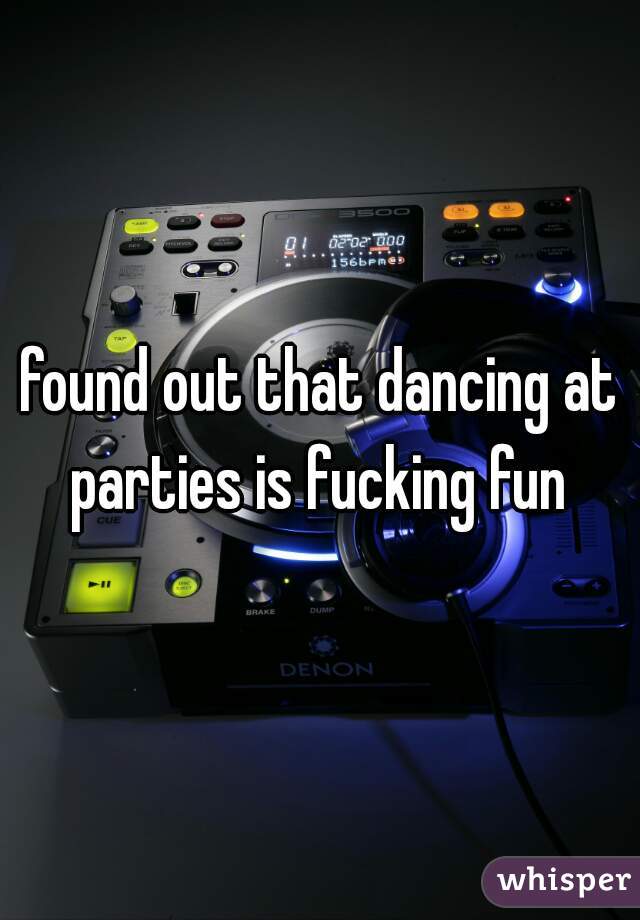 found out that dancing at parties is fucking fun 
