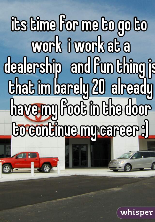 its time for me to go to work  i work at a dealership   and fun thing js that im barely 20  already have my foot in the door to continue my career :)
 