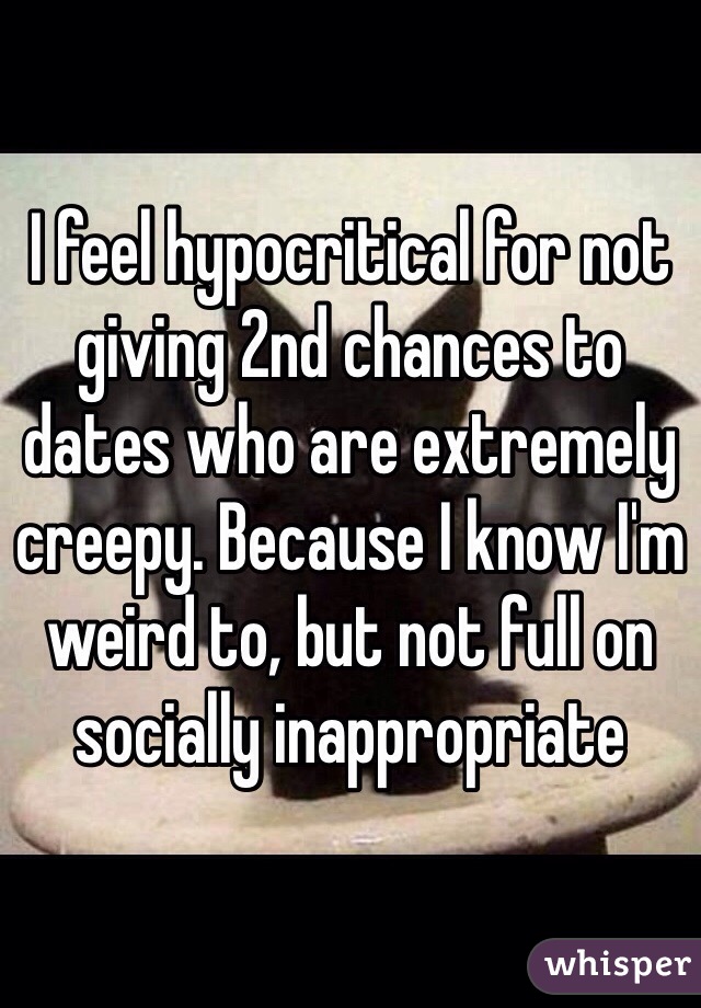 I feel hypocritical for not giving 2nd chances to dates who are extremely creepy. Because I know I'm weird to, but not full on socially inappropriate 