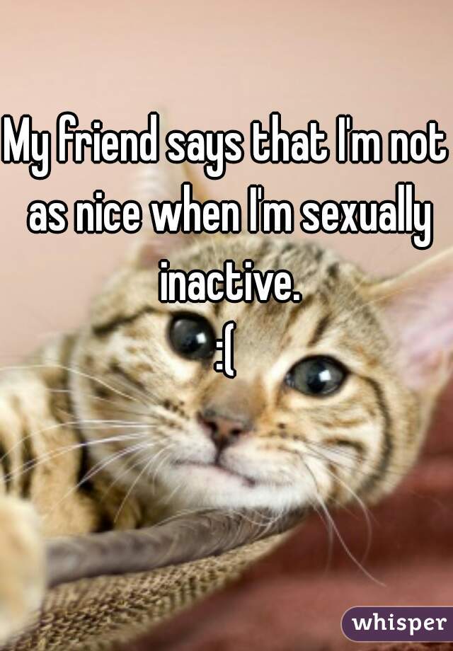 My friend says that I'm not as nice when I'm sexually inactive.

:(