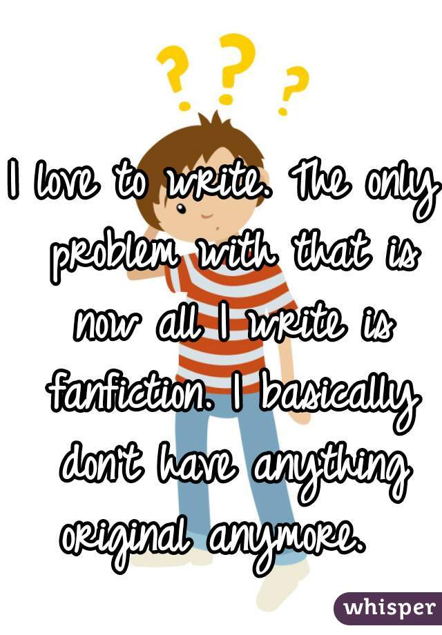 I love to write. The only problem with that is now all I write is fanfiction. I basically don't have anything original anymore.  