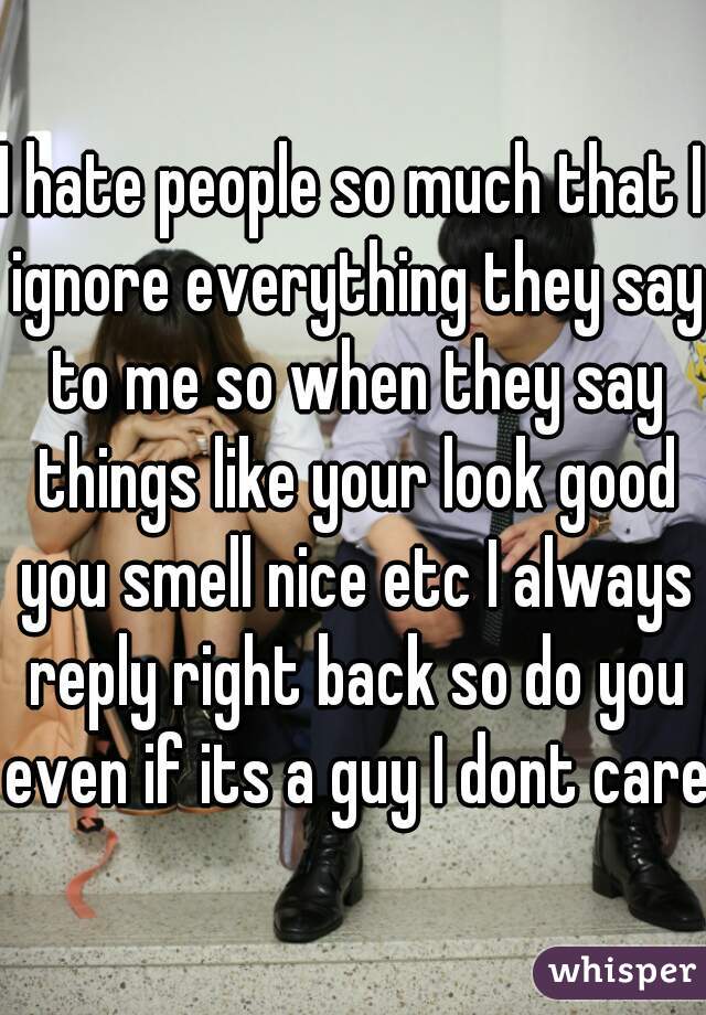 I hate people so much that I ignore everything they say to me so when they say things like your look good you smell nice etc I always reply right back so do you even if its a guy I dont care