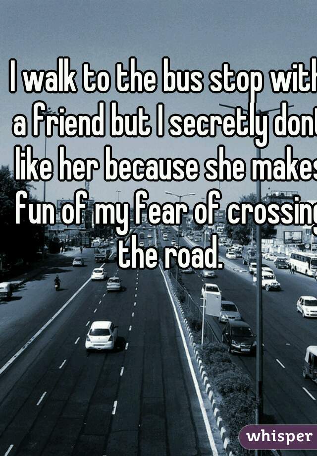 I walk to the bus stop with a friend but I secretly dont like her because she makes fun of my fear of crossing the road.