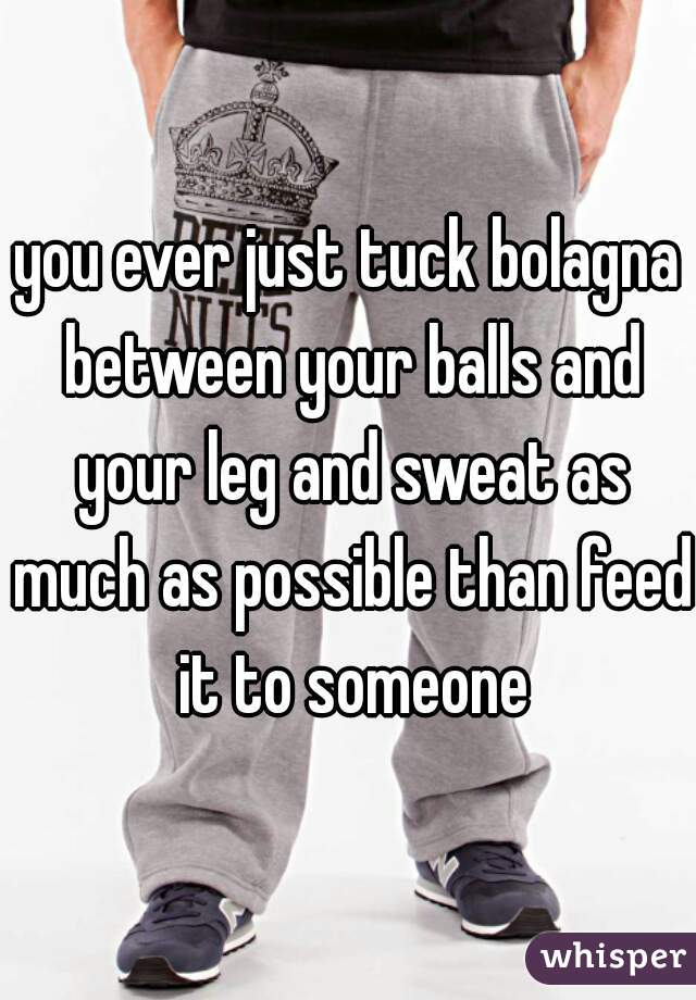 you ever just tuck bolagna between your balls and your leg and sweat as much as possible than feed it to someone