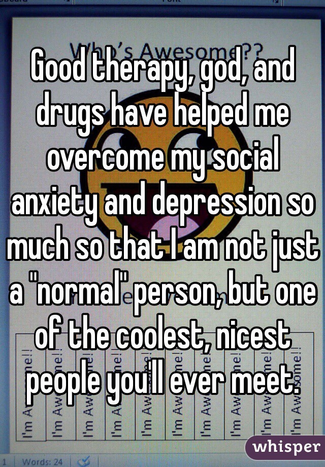 Good therapy, god, and drugs have helped me overcome my social anxiety and depression so much so that I am not just a "normal" person, but one of the coolest, nicest people you'll ever meet.