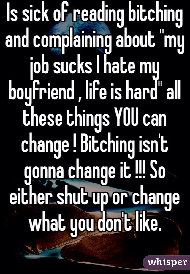 Is sick of reading bitching and complaining about "my job sucks I hate my boyfriend , life is hard" all these things YOU can change ! Bitching isn't gonna change it !!! So either shut up or change what you don't like.  
