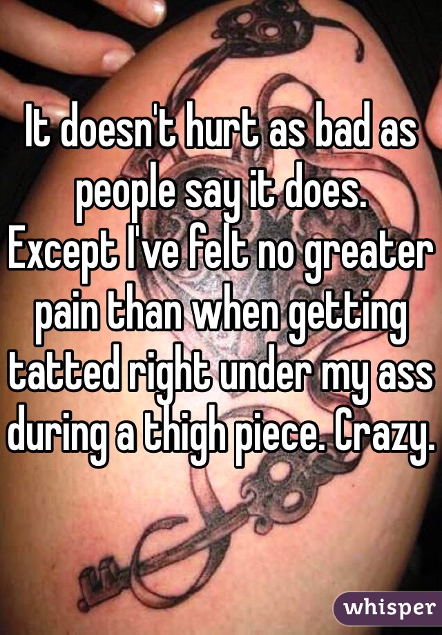 It doesn't hurt as bad as people say it does.
Except I've felt no greater pain than when getting tatted right under my ass during a thigh piece. Crazy.