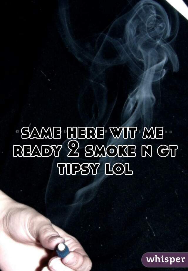 same here wit me ready 2 smoke n gt tipsy lol