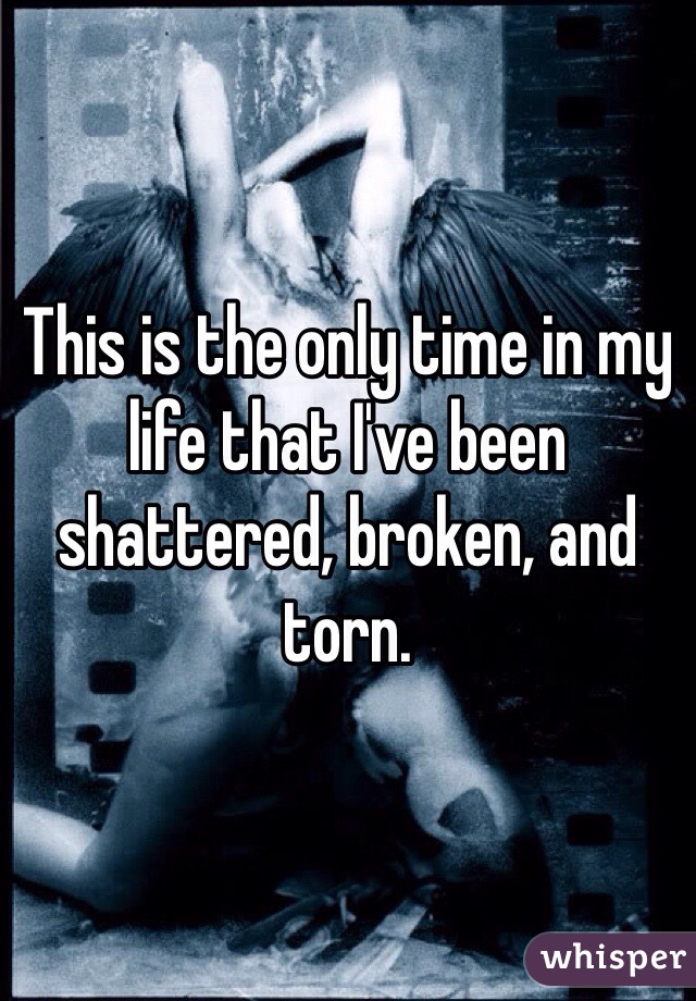 This is the only time in my life that I've been shattered, broken, and torn.