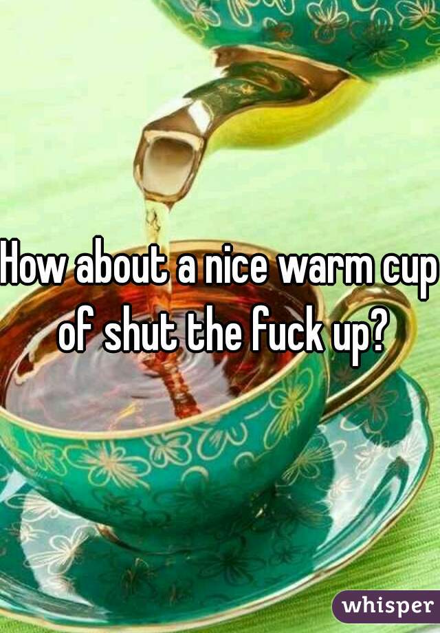 How about a nice warm cup of shut the fuck up?