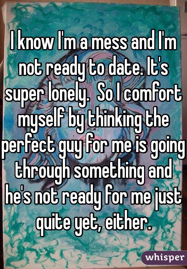 I know I'm a mess and I'm not ready to date. It's super lonely.  So I comfort myself by thinking the perfect guy for me is going through something and he's not ready for me just quite yet, either.  