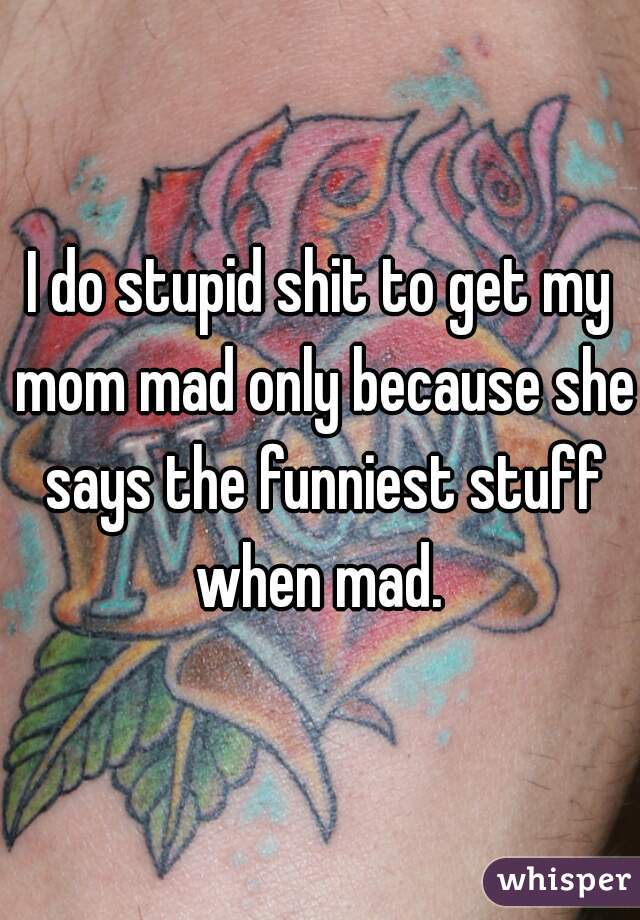 I do stupid shit to get my mom mad only because she says the funniest stuff when mad. 