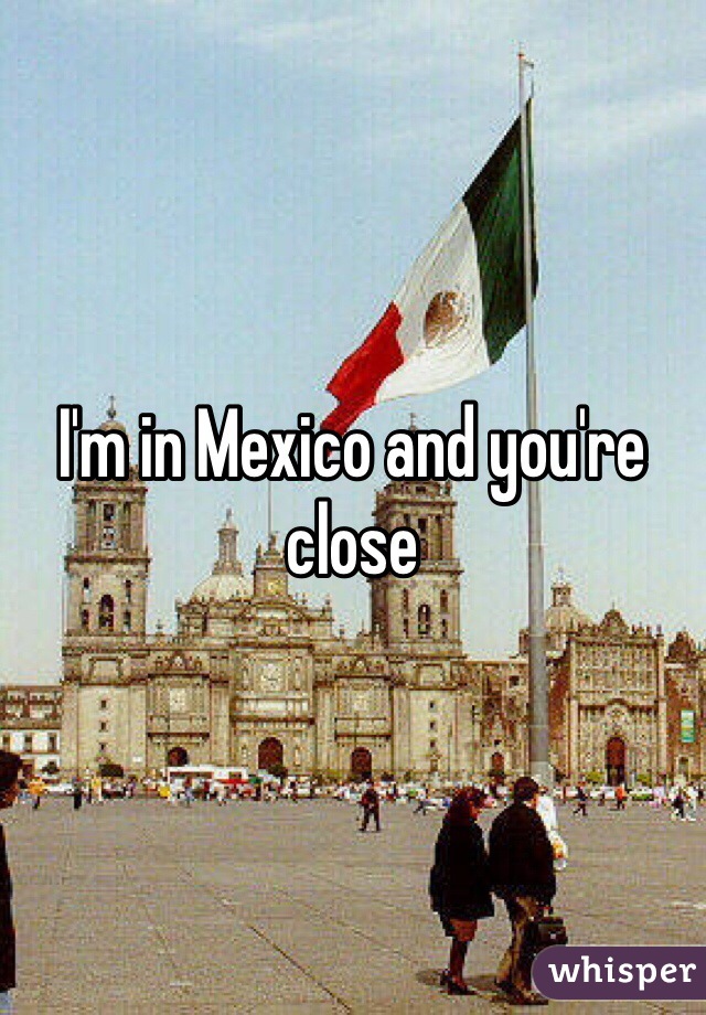I'm in Mexico and you're close