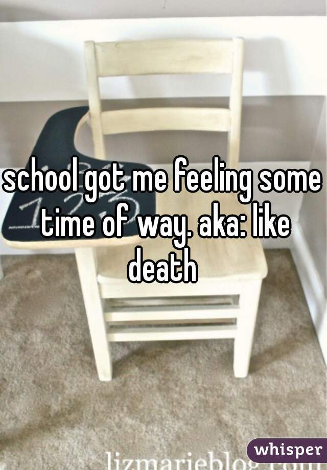school got me feeling some time of way. aka: like death 