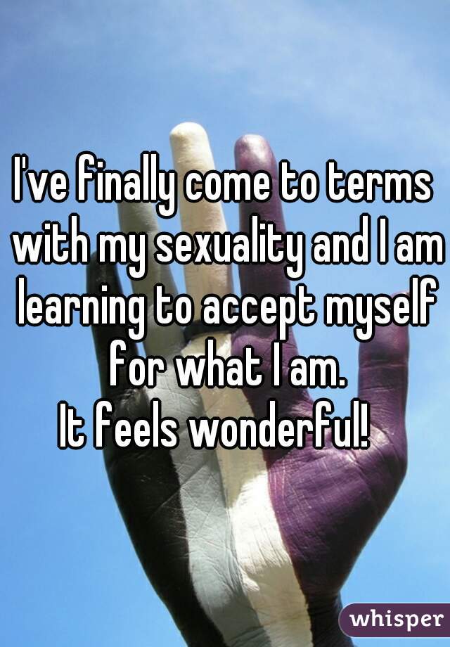 I've finally come to terms with my sexuality and I am learning to accept myself for what I am.
It feels wonderful!  