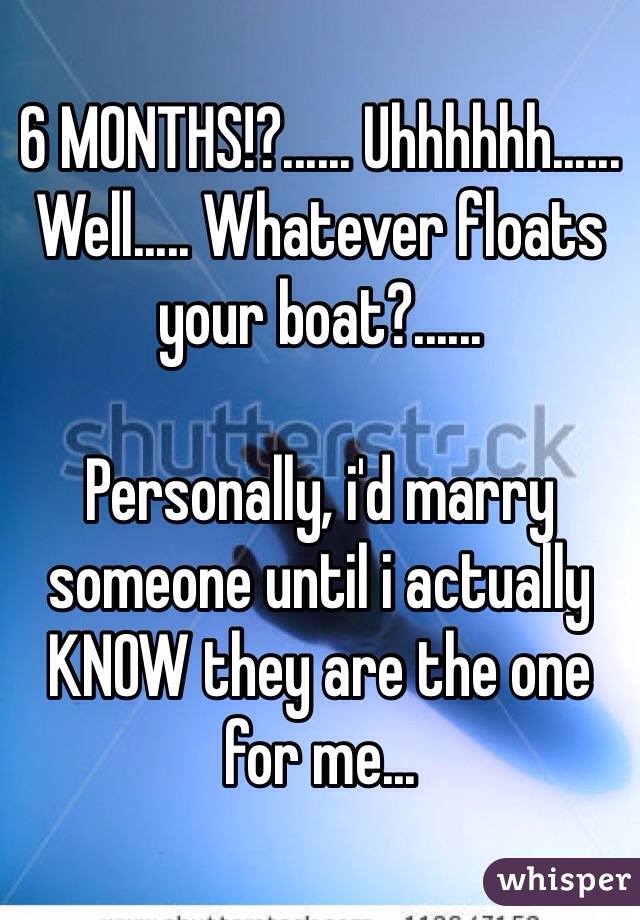 6 MONTHS!?...... Uhhhhhh...... Well..... Whatever floats your boat?......

Personally, i'd marry someone until i actually KNOW they are the one for me...
