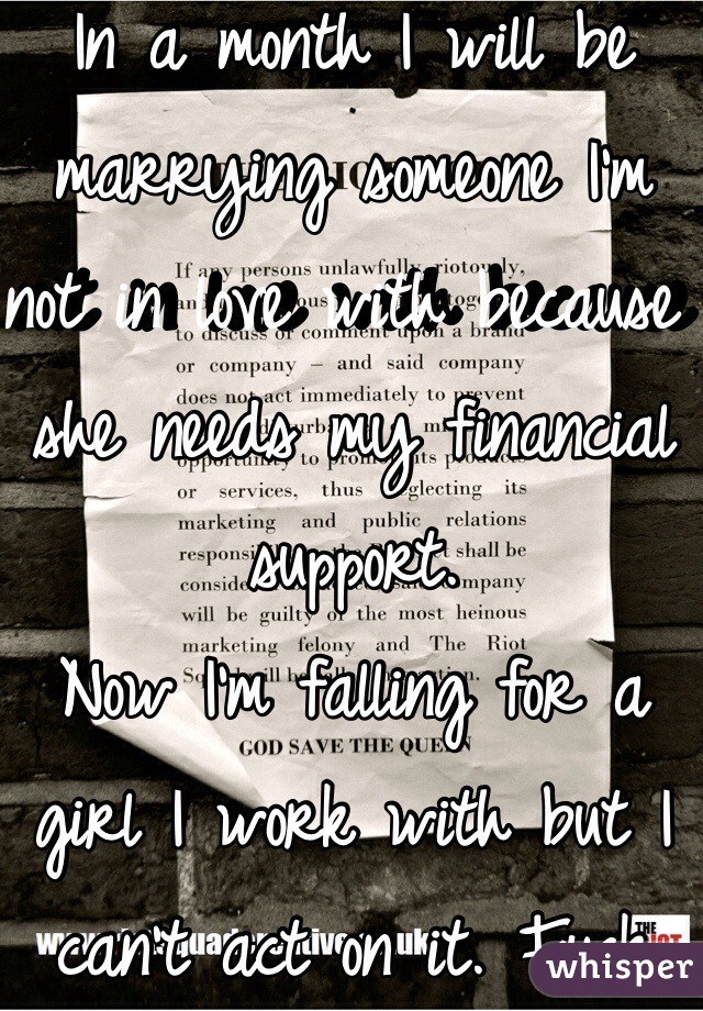 In a month I will be marrying someone I'm not in love with because she needs my financial support.  
Now I'm falling for a girl I work with but I can't act on it. Fuck my life. 