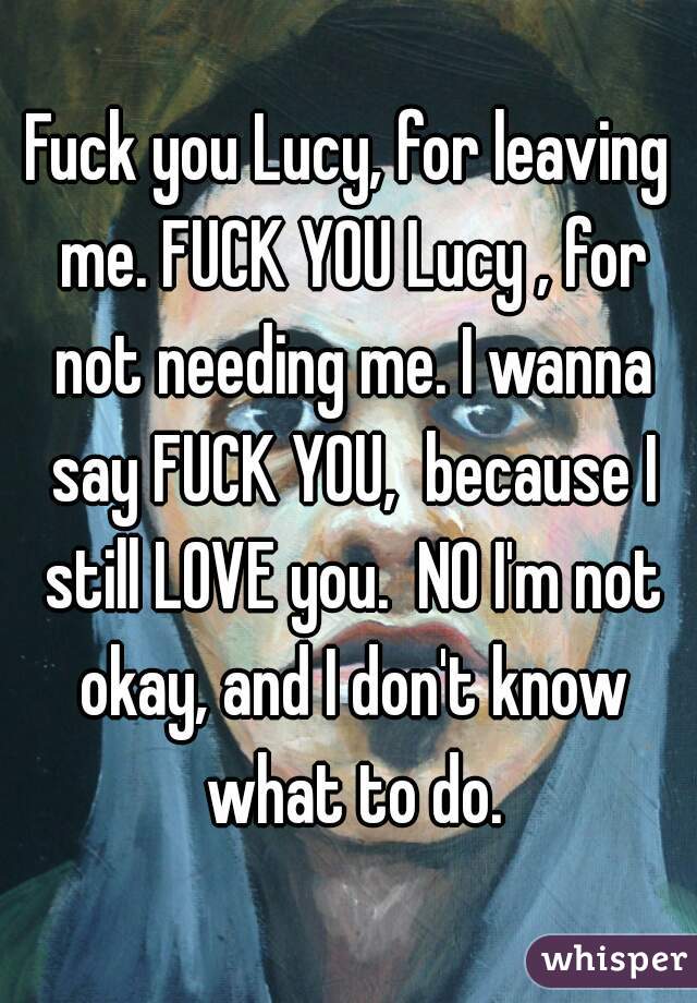 Fuck you Lucy, for leaving me. FUCK YOU Lucy , for not needing me. I wanna say FUCK YOU,  because I still LOVE you.  NO I'm not okay, and I don't know what to do.