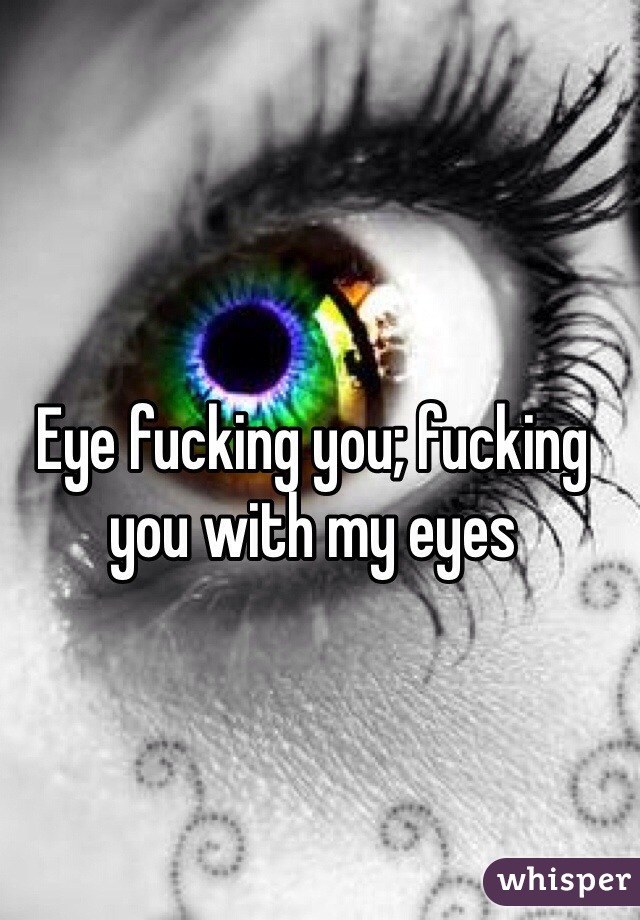 Eye fucking you; fucking you with my eyes 