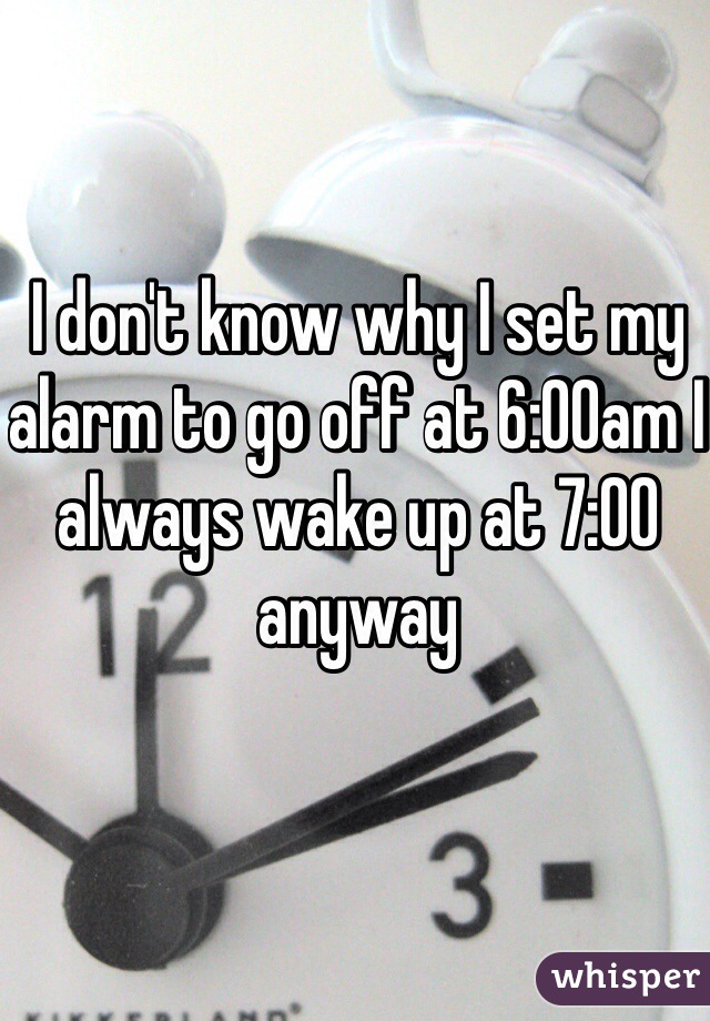 I don't know why I set my alarm to go off at 6:00am I always wake up at 7:00 anyway