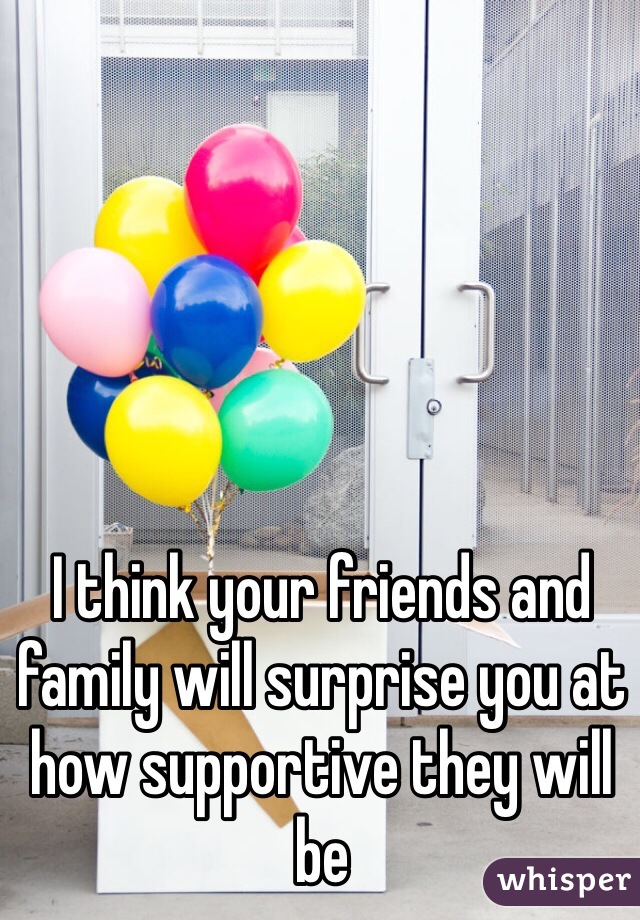 I think your friends and family will surprise you at how supportive they will be 