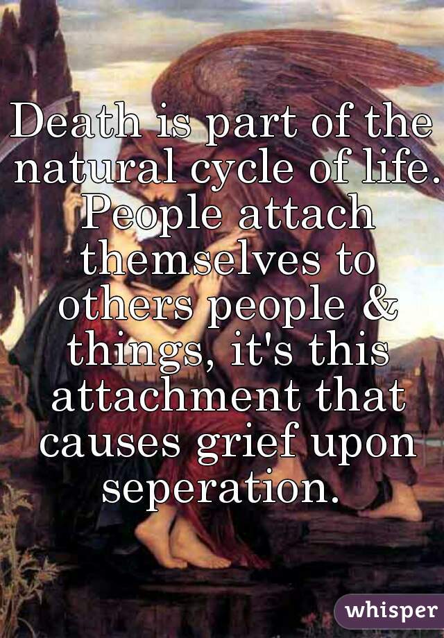 Death is part of the natural cycle of life. People attach themselves to others people & things, it's this attachment that causes grief upon seperation. 