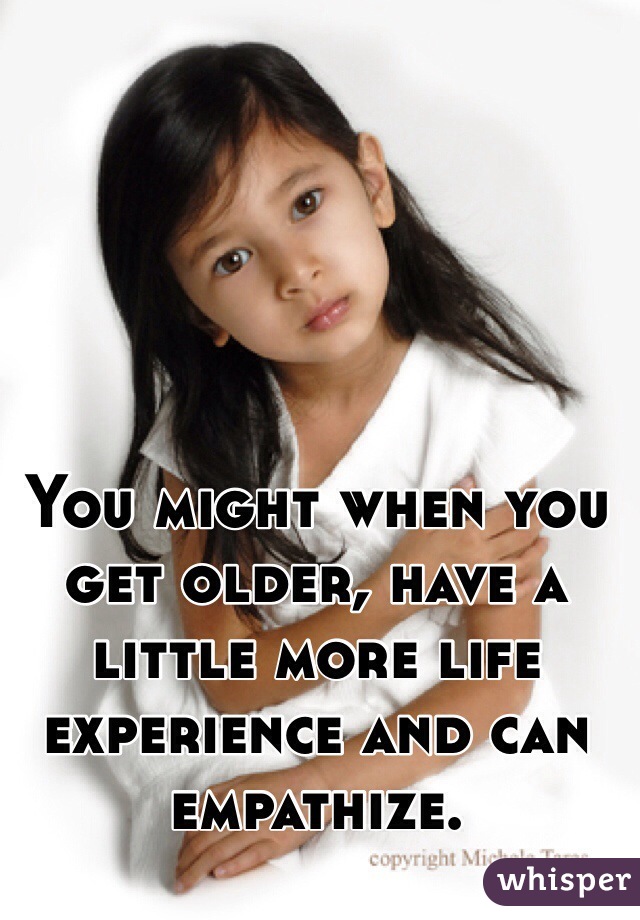 You might when you get older, have a little more life experience and can empathize. 