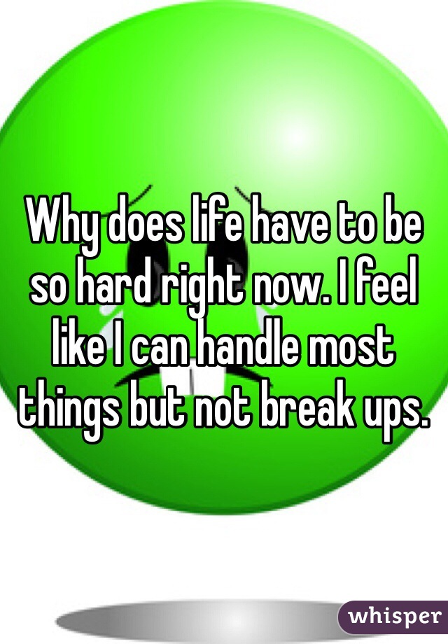 Why does life have to be so hard right now. I feel like I can handle most things but not break ups. 