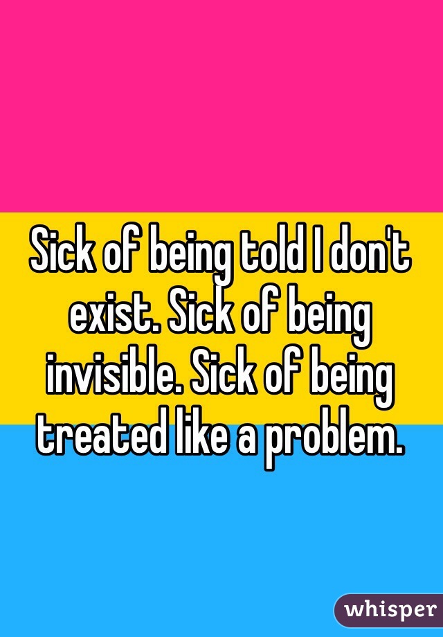 Sick of being told I don't exist. Sick of being invisible. Sick of being treated like a problem.