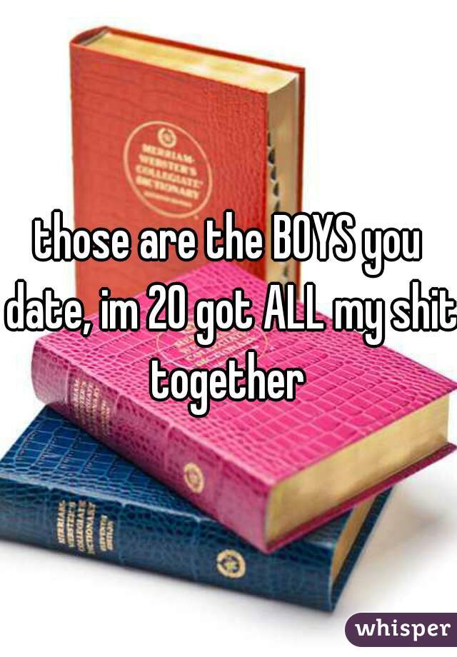 those are the BOYS you date, im 20 got ALL my shit together 