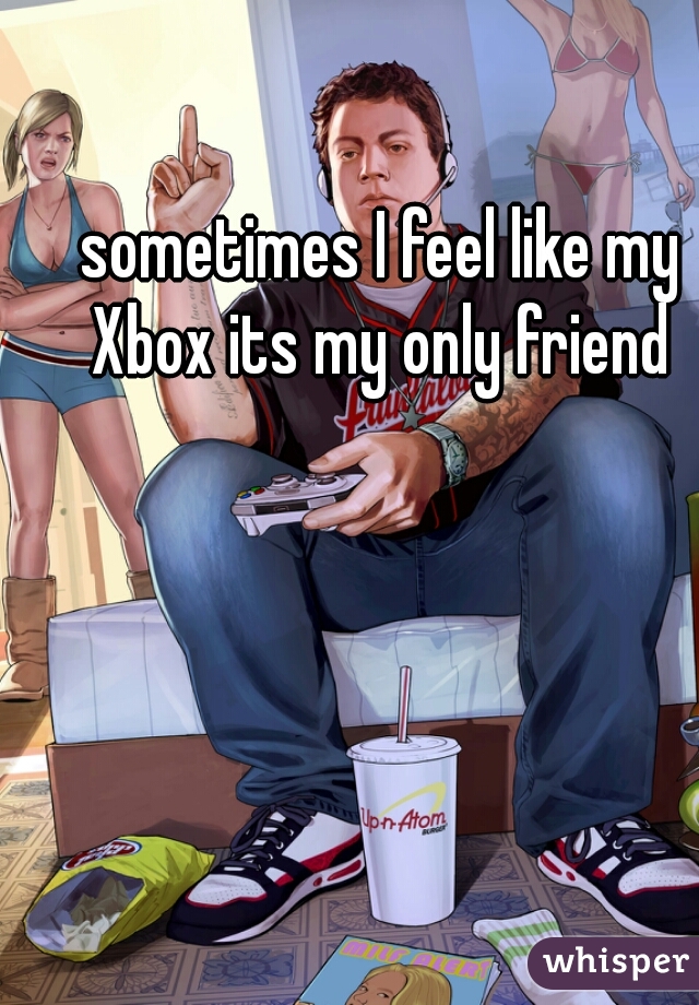 sometimes I feel like my Xbox its my only friend 