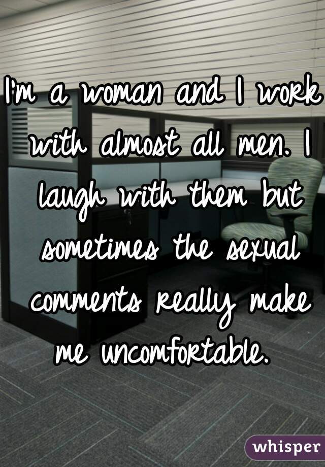 I'm a woman and I work with almost all men. I laugh with them but sometimes the sexual comments really make me uncomfortable. 