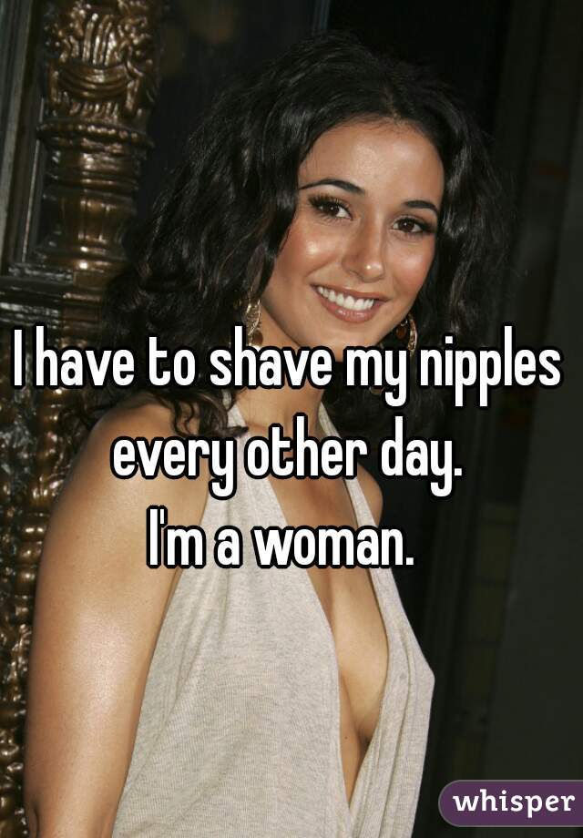I have to shave my nipples every other day. 
I'm a woman. 