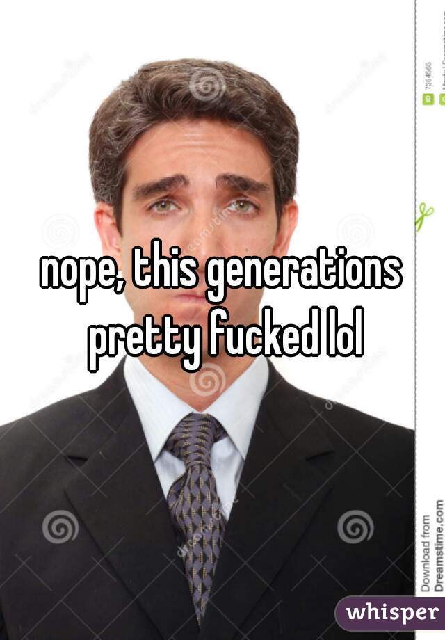 nope, this generations pretty fucked lol