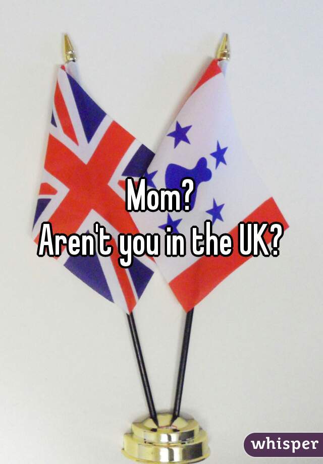 Mom?
Aren't you in the UK?