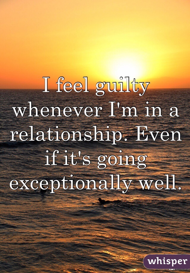 I feel guilty whenever I'm in a relationship. Even if it's going exceptionally well.