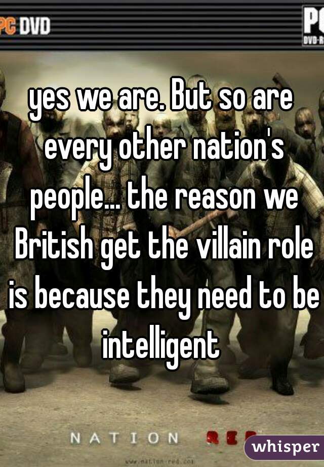 yes we are. But so are every other nation's people... the reason we British get the villain role is because they need to be intelligent 