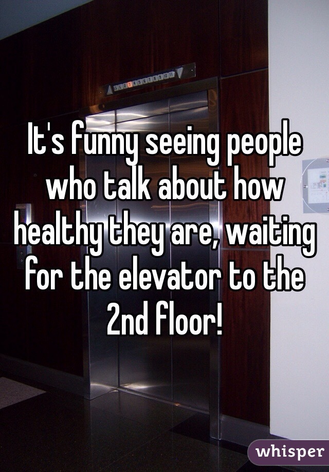 It's funny seeing people who talk about how healthy they are, waiting for the elevator to the 2nd floor!