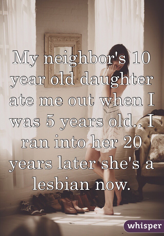 My neighbor's 10 year old daughter ate me out when I was 5 years old.. I ran into her 20 years later she's a lesbian now. 